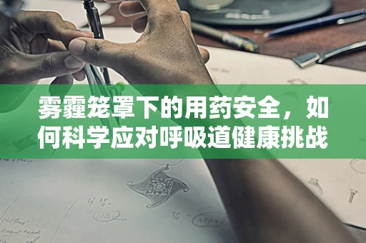 雾霾笼罩下的用药安全，如何科学应对呼吸道健康挑战？