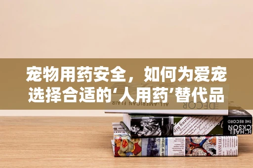 宠物用药安全，如何为爱宠选择合适的‘人用药’替代品？