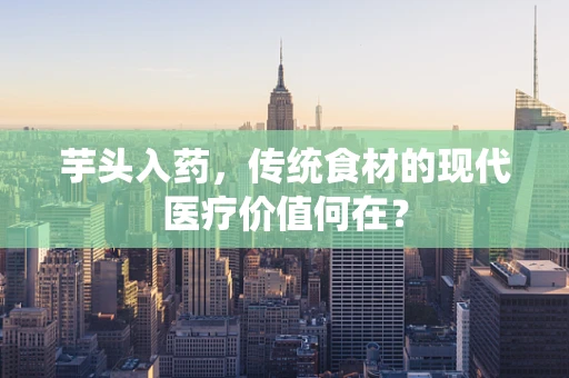 芋头入药，传统食材的现代医疗价值何在？