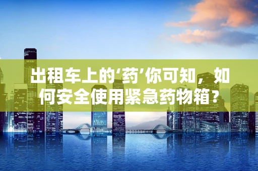出租车上的‘药’你可知，如何安全使用紧急药物箱？