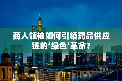 商人领袖如何引领药品供应链的‘绿色’革命？