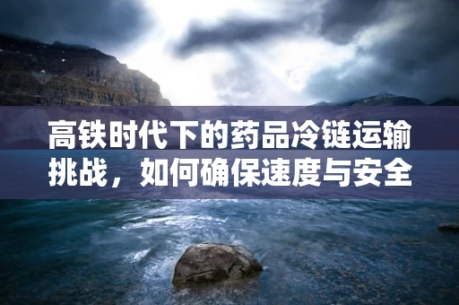 高铁时代下的药品冷链运输挑战，如何确保速度与安全并驾齐驱？