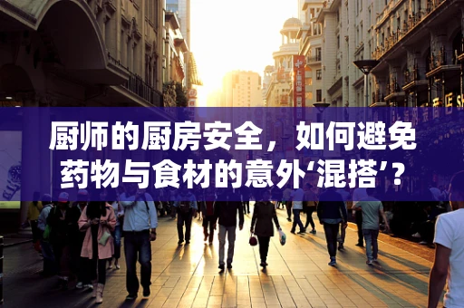 厨师的厨房安全，如何避免药物与食材的意外‘混搭’？