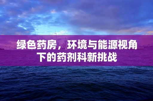绿色药房，环境与能源视角下的药剂科新挑战