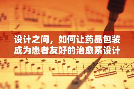 设计之问，如何让药品包装成为患者友好的治愈系设计师？