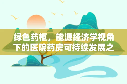 绿色药柜，能源经济学视角下的医院药房可持续发展之路