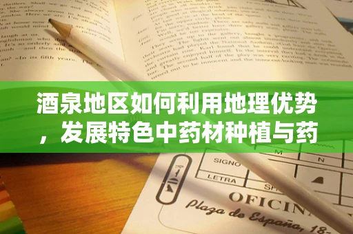 酒泉地区如何利用地理优势，发展特色中药材种植与药酒产业？