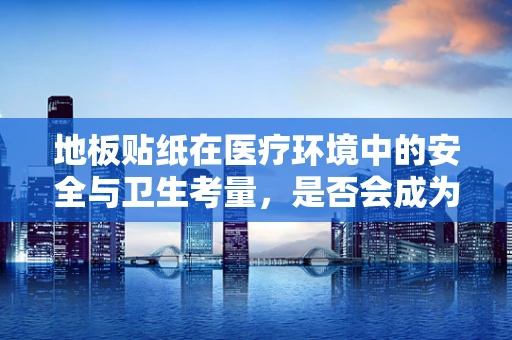 地板贴纸在医疗环境中的安全与卫生考量，是否会成为细菌滋生的温床？