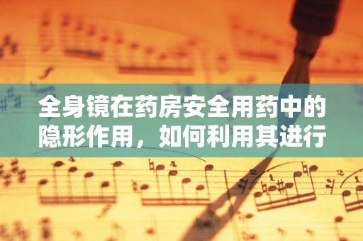 全身镜在药房安全用药中的隐形作用，如何利用其进行药物发放的视觉核对？