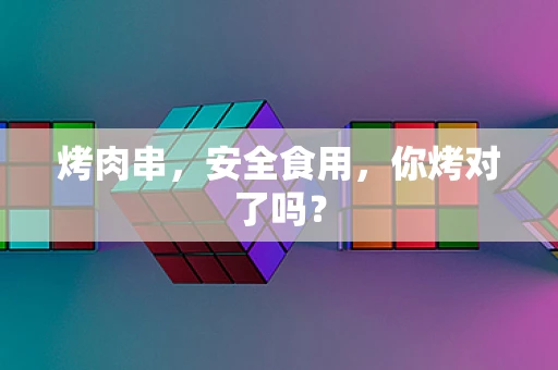 烤肉串，安全食用，你烤对了吗？
