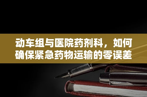 动车组与医院药剂科，如何确保紧急药物运输的零误差？