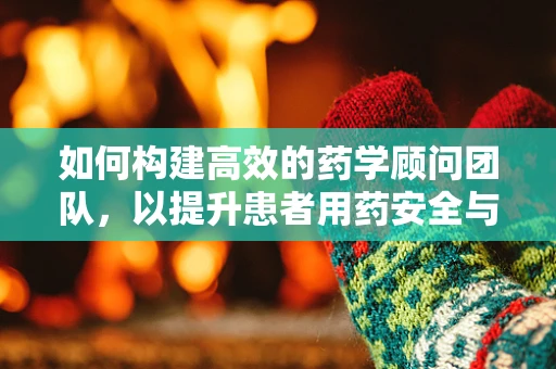 如何构建高效的药学顾问团队，以提升患者用药安全与满意度？