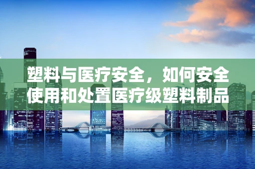 塑料与医疗安全，如何安全使用和处置医疗级塑料制品？