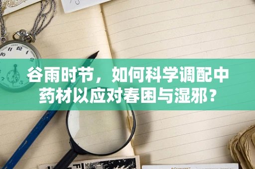 谷雨时节，如何科学调配中药材以应对春困与湿邪？