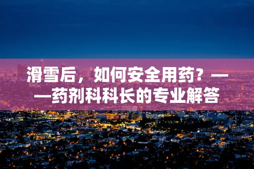 滑雪后，如何安全用药？——药剂科科长的专业解答