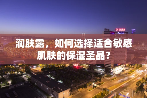 润肤露，如何选择适合敏感肌肤的保湿圣品？