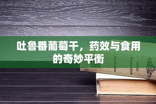 吐鲁番葡萄干，药效与食用的奇妙平衡