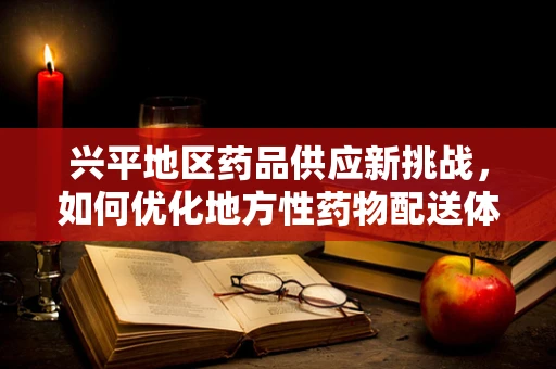 兴平地区药品供应新挑战，如何优化地方性药物配送体系？