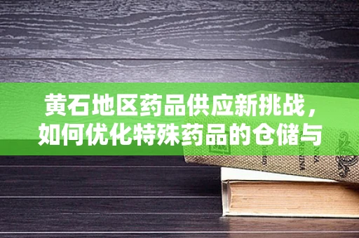 黄石地区药品供应新挑战，如何优化特殊药品的仓储与物流管理？