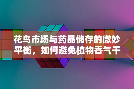 花鸟市场与药品储存的微妙平衡，如何避免植物香气干扰药效？