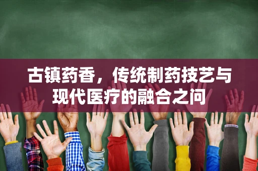 古镇药香，传统制药技艺与现代医疗的融合之问
