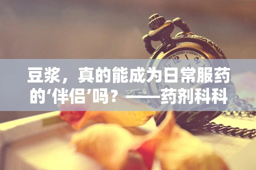 豆浆，真的能成为日常服药的‘伴侣’吗？——药剂科科长的专业解答