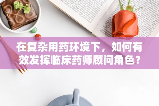 在复杂用药环境下，如何有效发挥临床药师顾问角色？