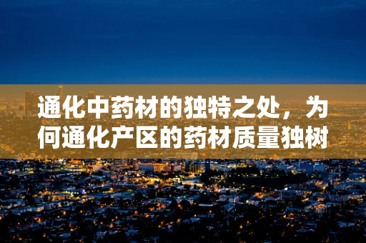 通化中药材的独特之处，为何通化产区的药材质量独树一帜？