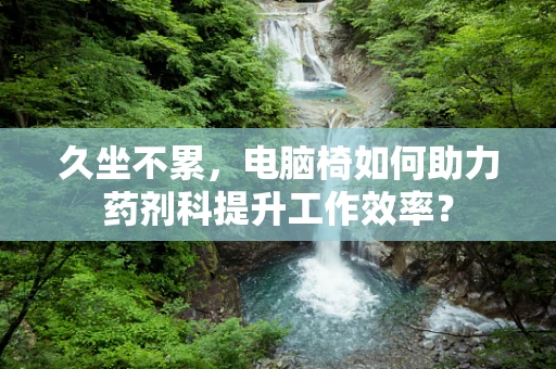 久坐不累，电脑椅如何助力药剂科提升工作效率？