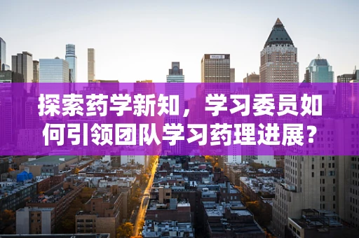 探索药学新知，学习委员如何引领团队学习药理进展？