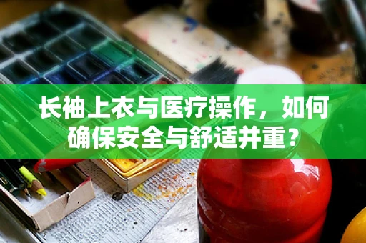 长袖上衣与医疗操作，如何确保安全与舒适并重？