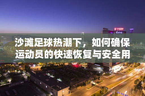 沙滩足球热潮下，如何确保运动员的快速恢复与安全用药？