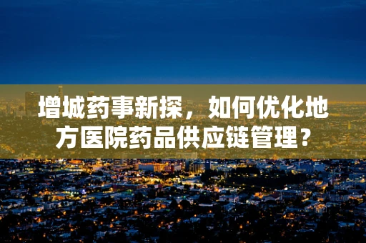 增城药事新探，如何优化地方医院药品供应链管理？