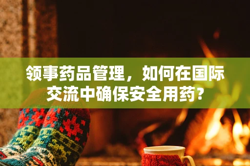 领事药品管理，如何在国际交流中确保安全用药？
