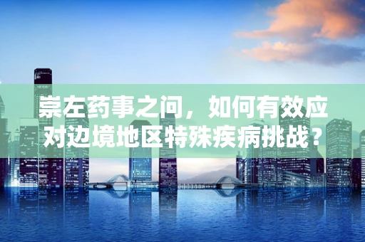 崇左药事之问，如何有效应对边境地区特殊疾病挑战？