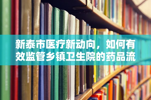 新泰市医疗新动向，如何有效监管乡镇卫生院的药品流通与存储？