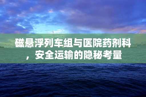 磁悬浮列车组与医院药剂科，安全运输的隐秘考量