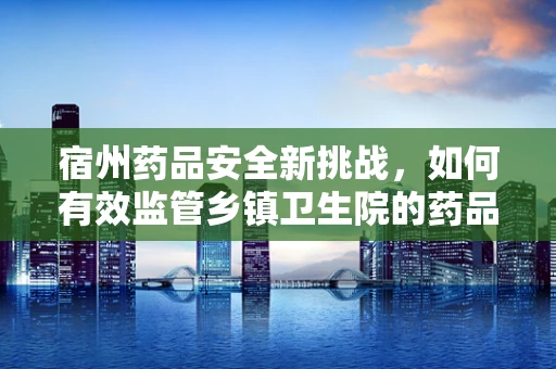 宿州药品安全新挑战，如何有效监管乡镇卫生院的药品存储条件？