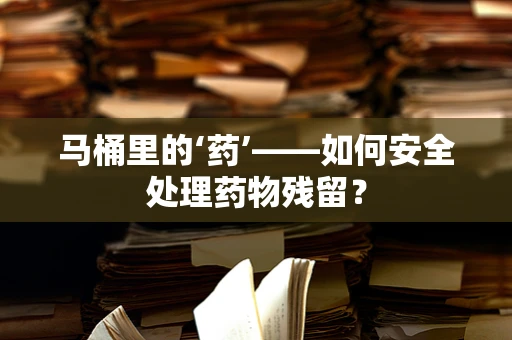 马桶里的‘药’——如何安全处理药物残留？