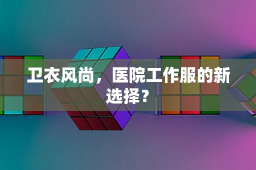 卫衣风尚，医院工作服的新选择？