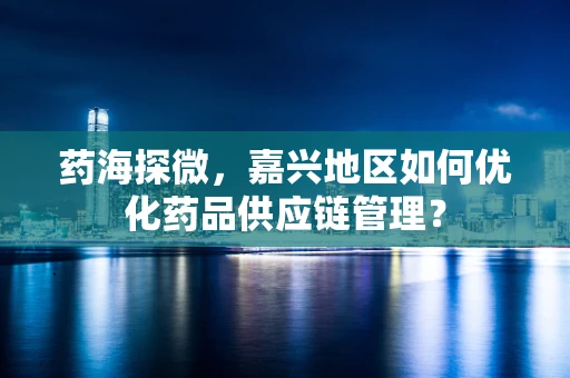 药海探微，嘉兴地区如何优化药品供应链管理？