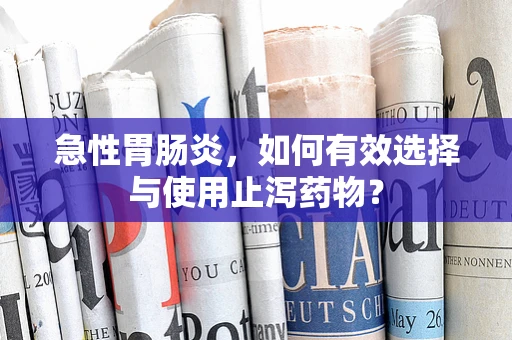 急性胃肠炎，如何有效选择与使用止泻药物？