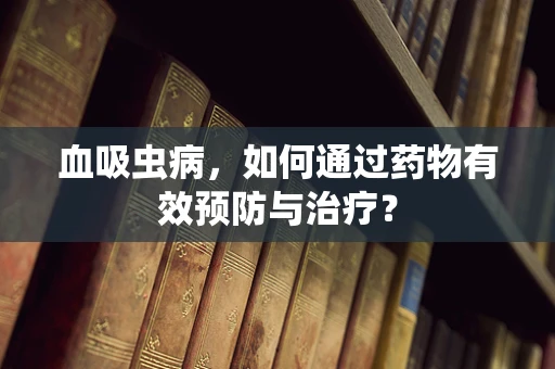 血吸虫病，如何通过药物有效预防与治疗？
