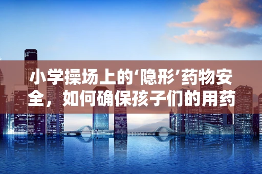 小学操场上的‘隐形’药物安全，如何确保孩子们的用药安全？