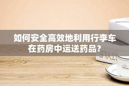 如何安全高效地利用行李车在药房中运送药品？