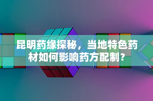 昆明药缘探秘，当地特色药材如何影响药方配制？