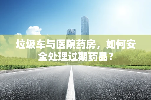 垃圾车与医院药房，如何安全处理过期药品？