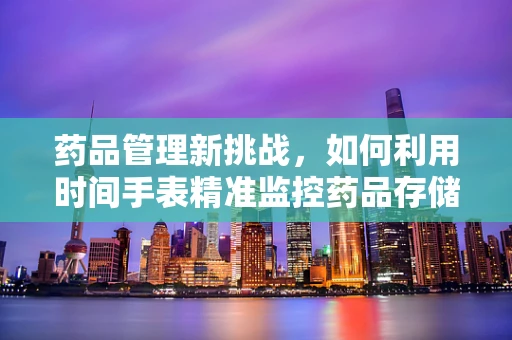 药品管理新挑战，如何利用时间手表精准监控药品存储？