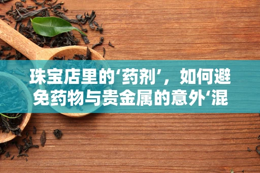 珠宝店里的‘药剂’，如何避免药物与贵金属的意外‘混搭’？