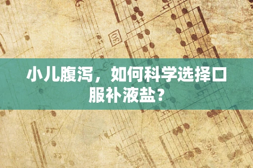 小儿腹泻，如何科学选择口服补液盐？